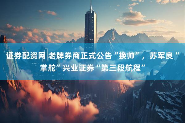 证劵配资网 老牌券商正式公告“换帅”，苏军良“掌舵”兴业证券“第三段航程”