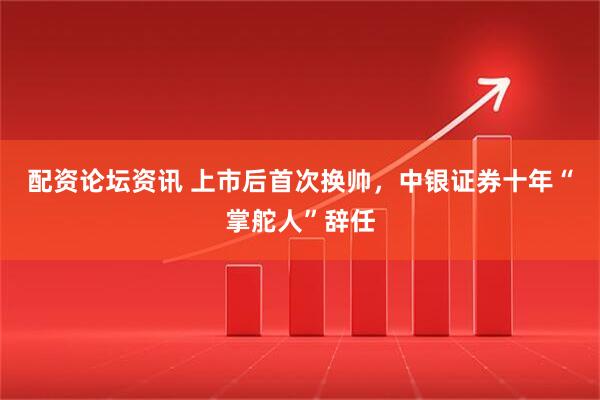 配资论坛资讯 上市后首次换帅，中银证券十年“掌舵人”辞任