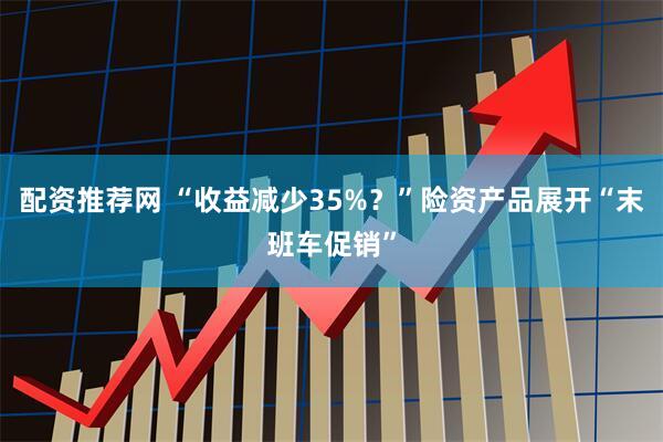 配资推荐网 “收益减少35%？”险资产品展开“末班车促销”