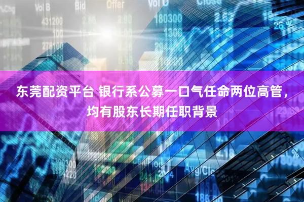 东莞配资平台 银行系公募一口气任命两位高管，均有股东长期任职背景