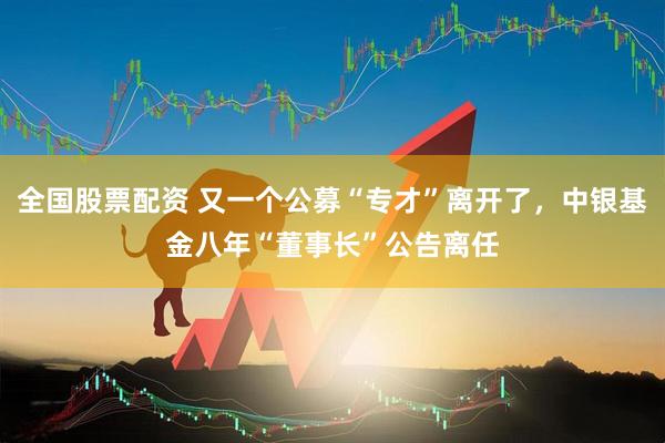 全国股票配资 又一个公募“专才”离开了，中银基金八年“董事长”公告离任