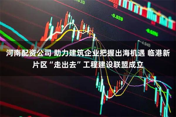 河南配资公司 助力建筑企业把握出海机遇 临港新片区“走出去”工程建设联盟成立
