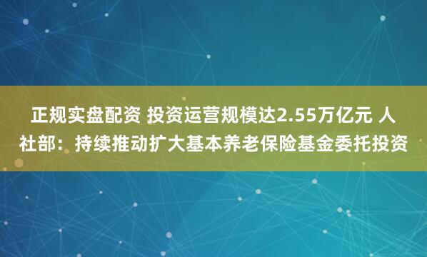 正规实盘配资 投资运营规模达2.55万亿元 人社部：持续推动扩大基本养老保险基金委托投资