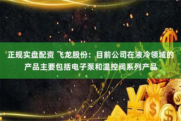 正规实盘配资 飞龙股份：目前公司在液冷领域的产品主要包括电子泵和温控阀系列产品