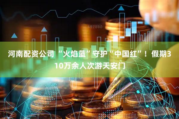 河南配资公司 “火焰蓝”守护“中国红”！假期310万余人次游天安门
