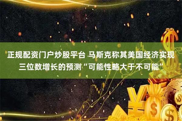 正规配资门户炒股平台 马斯克称其美国经济实现三位数增长的预测“可能性略大于不可能”