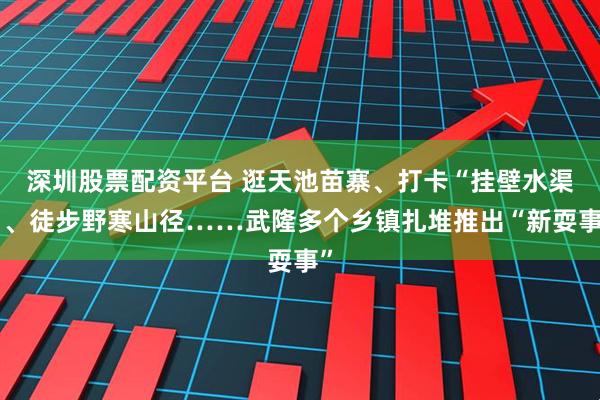 深圳股票配资平台 逛天池苗寨、打卡“挂壁水渠”、徒步野寒山径……武隆多个乡镇扎堆推出“新耍事”