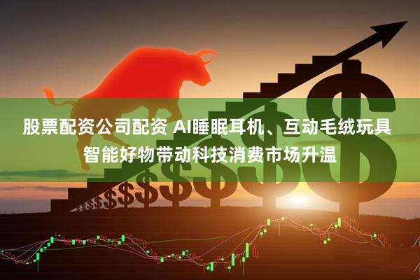 股票配资公司配资 AI睡眠耳机、互动毛绒玩具 智能好物带动科技消费市场升温