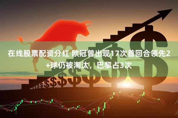 在线股票配资分红 欧冠曾出现17次首回合领先2+球仍被淘汰，巴黎占3次