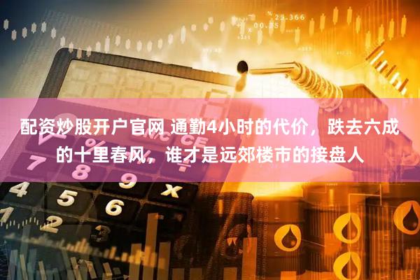 配资炒股开户官网 通勤4小时的代价，跌去六成的十里春风，谁才是远郊楼市的接盘人