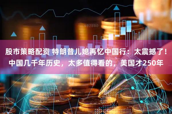 股市策略配资 特朗普儿媳再忆中国行：太震撼了！中国几千年历史，太多值得看的，美国才250年