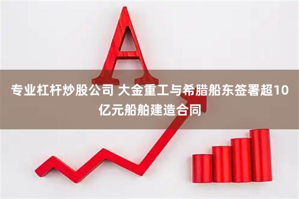 专业杠杆炒股公司 大金重工与希腊船东签署超10亿元船舶建造合同
