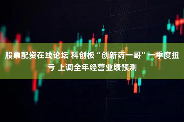 股票配资在线论坛 科创板“创新药一哥”一季度扭亏 上调全年经营业绩预测