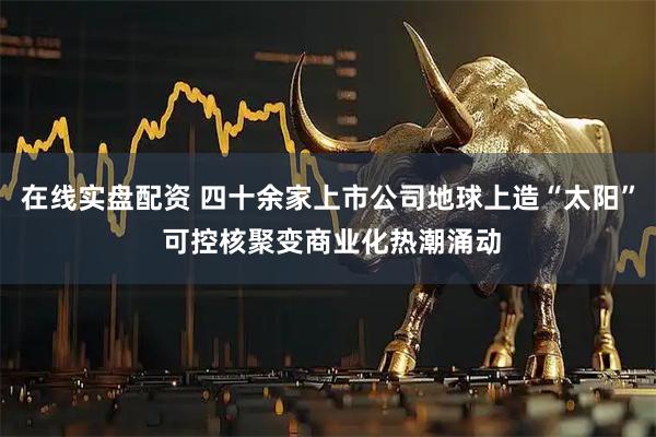 在线实盘配资 四十余家上市公司地球上造“太阳” 可控核聚变商业化热潮涌动