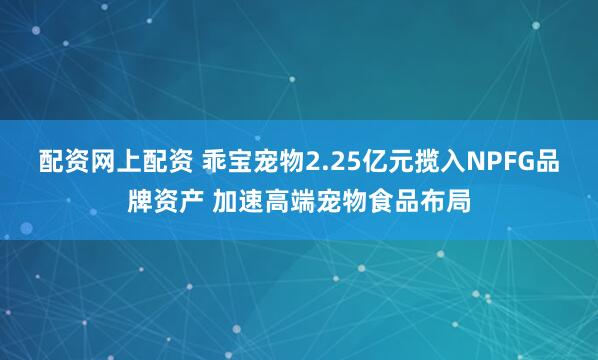 配资网上配资 乖宝宠物2.25亿元揽入NPFG品牌资产 加速高端宠物食品布局