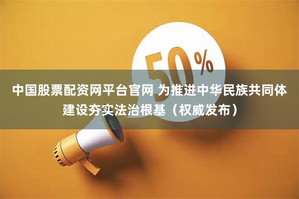 中国股票配资网平台官网 为推进中华民族共同体建设夯实法治根基（权威发布）