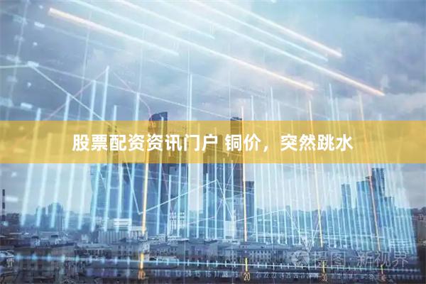 股票配资资讯门户 铜价，突然跳水